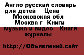 Англо-русский словарь для детей  › Цена ­ 650 - Московская обл., Москва г. Книги, музыка и видео » Книги, журналы   